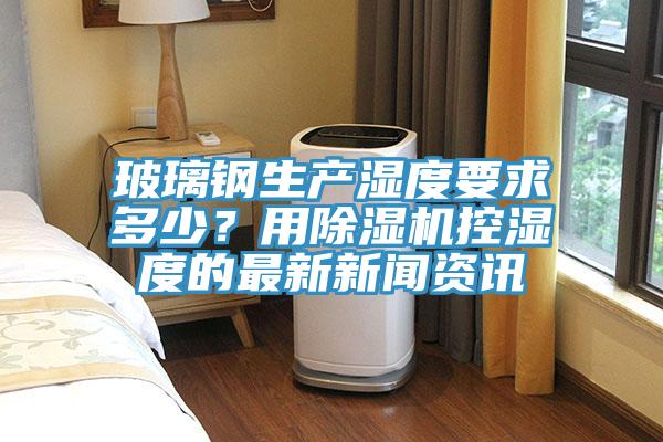玻璃鋼生產(chǎn)濕度要求多少？用除濕機(jī)控濕度的最新新聞資訊